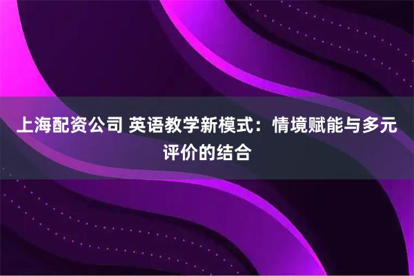 上海配资公司 英语教学新模式：情境赋能与多元评价的结合