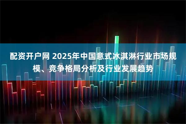 配资开户网 2025年中国意式冰淇淋行业市场规模、竞争格局分析及行业发展趋势