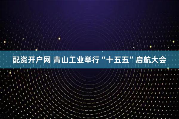 配资开户网 青山工业举行“十五五”启航大会