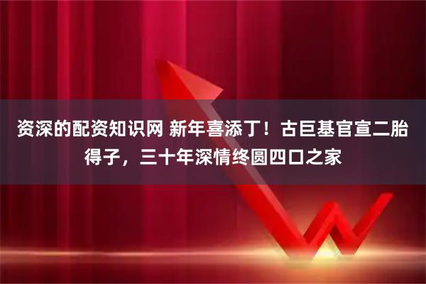 资深的配资知识网 新年喜添丁！古巨基官宣二胎得子，三十年深情终圆四口之家