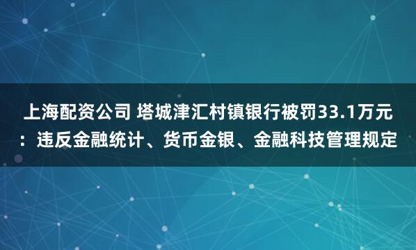 上海配资公司 塔城津汇村镇银行被罚33.1万元：违反金融统计、货币金银、金融科技管理规定