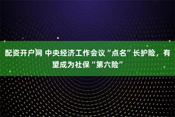 配资开户网 中央经济工作会议“点名”长护险，有望成为社保“第六险”