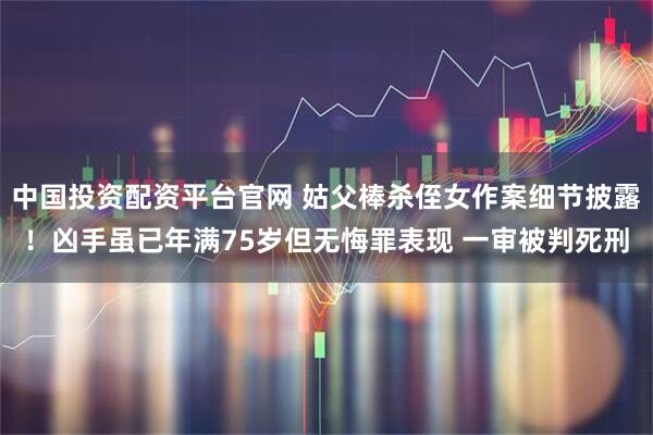 中国投资配资平台官网 姑父棒杀侄女作案细节披露！凶手虽已年满75岁但无悔罪表现 一审被判死刑