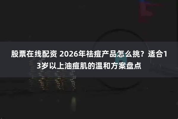 股票在线配资 2026年祛痘产品怎么挑？适合13岁以上油痘肌的温和方案盘点