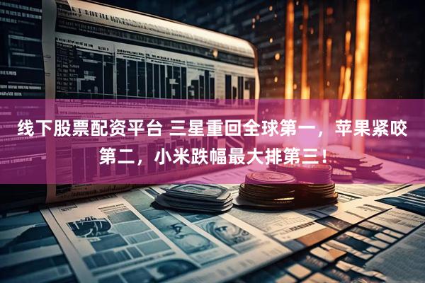 线下股票配资平台 三星重回全球第一，苹果紧咬第二，小米跌幅最大排第三！