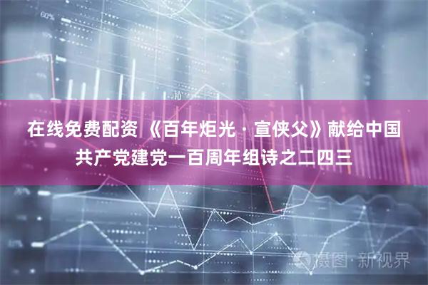 在线免费配资 《百年炬光 · 宣侠父》献给中国共产党建党一百周年组诗之二四三