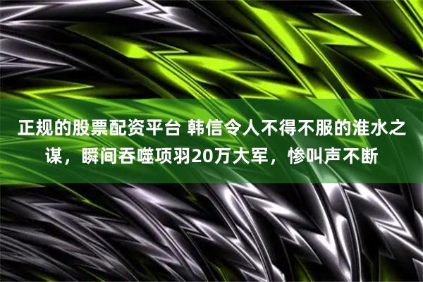 正规的股票配资平台 韩信令人不得不服的淮水之谋，瞬间吞噬项羽20万大军，惨叫声不断
