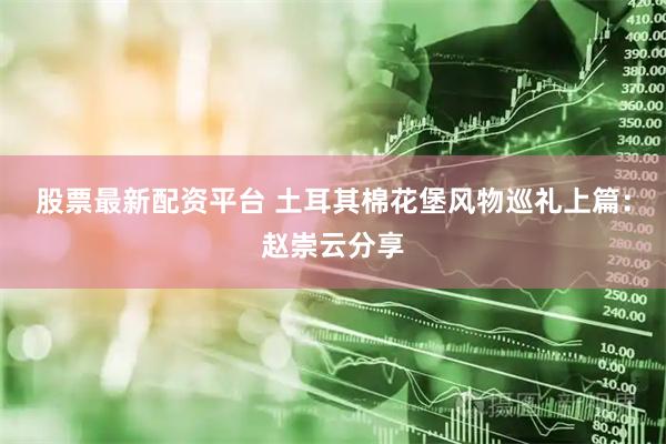 股票最新配资平台 土耳其棉花堡风物巡礼上篇：赵崇云分享