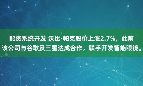 配资系统开发 沃比·帕克股价上涨2.7%，此前该公司与谷歌及三星达成合作，联手开发智能眼镜。