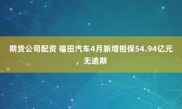 期货公司配资 福田汽车4月新增担保54.94亿元，无逾期