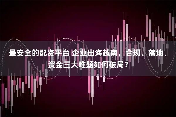 最安全的配资平台 企业出海越南，合规、落地、资金三大难题如何破局？