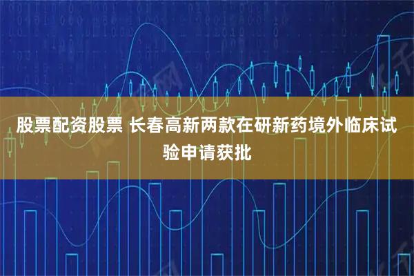 股票配资股票 长春高新两款在研新药境外临床试验申请获批