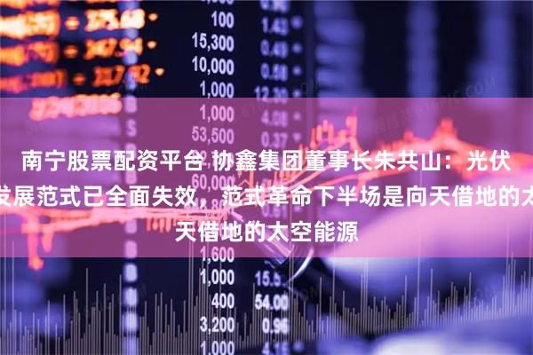 南宁股票配资平台 协鑫集团董事长朱共山：光伏行业旧发展范式已全面失效，范式革命下半场是向天借地的太空能源