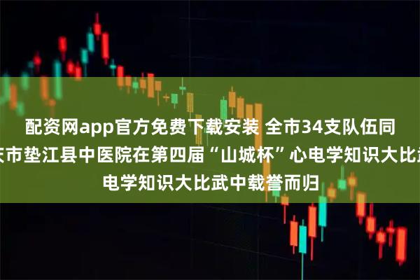 配资网app官方免费下载安装 全市34支队伍同台竞技,重庆市垫江县中医院在第四届“山城杯”心电学知识大比武中载誉而归