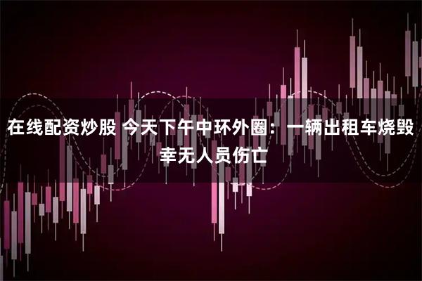 在线配资炒股 今天下午中环外圈：一辆出租车烧毁 幸无人员伤亡