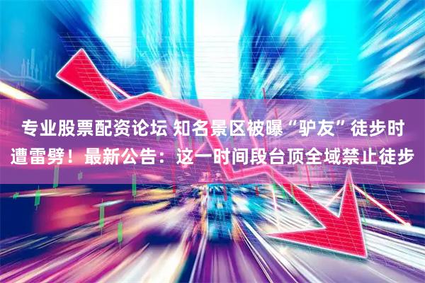 专业股票配资论坛 知名景区被曝“驴友”徒步时遭雷劈！最新公告：这一时间段台顶全域禁止徒步