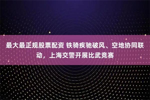 最大最正规股票配资 铁骑疾驰破风、空地协同联动，上海交警开展比武竞赛